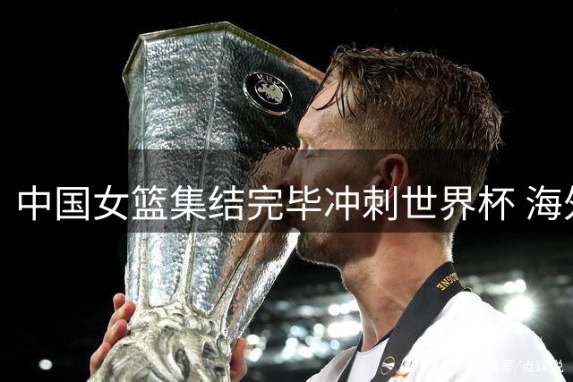 中国女篮集结完毕冲刺世界杯 海外球员悉数回归强化内线