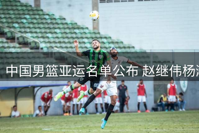 中国男篮亚运名单公布 赵继伟杨瀚森缺席引关注