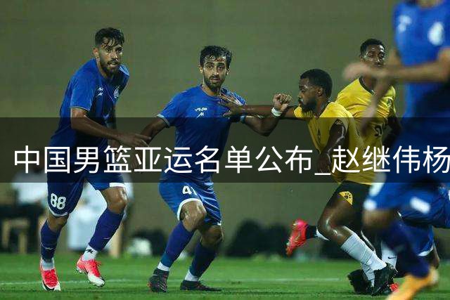 中国男篮亚运名单公布 赵继伟杨瀚森缺席引关注
