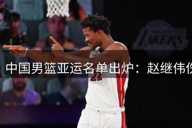中国男篮亚运名单出炉：赵继伟伤缺 杨瀚森返美