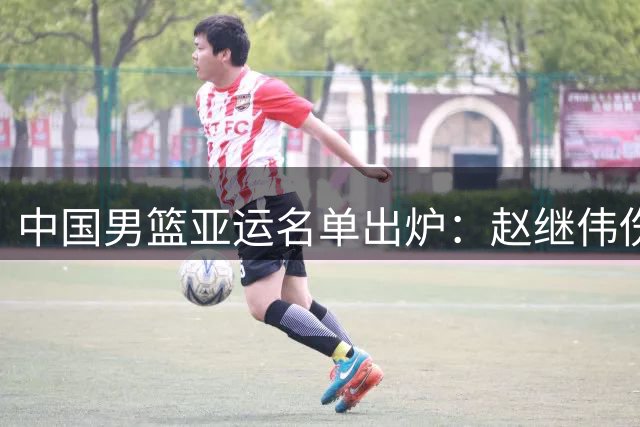 中国男篮亚运名单出炉：赵继伟伤缺 杨瀚森返美