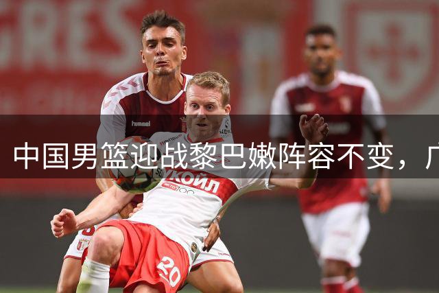 中国男篮迎战黎巴嫩阵容不变，广东浙江两强将各有球员流动