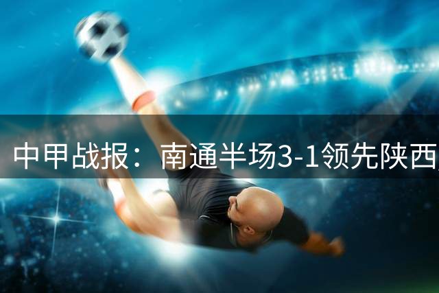 中甲战报：南通半场3-1领先陕西 冈萨雷斯两度建功