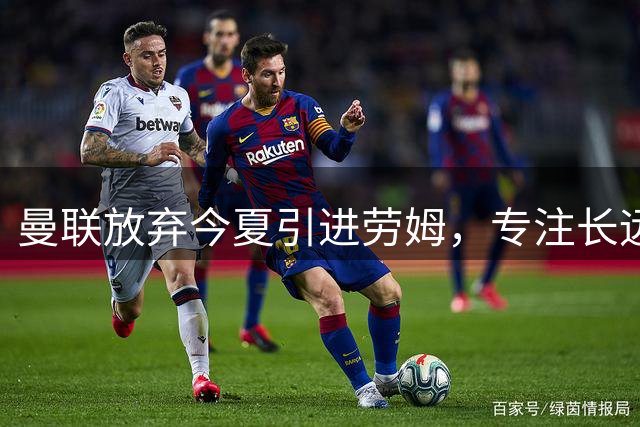 曼联放弃今夏引进劳姆，专注长远引援规划