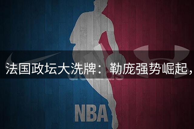 法国政坛大洗牌：勒庞强势崛起，亲华派黯然失色