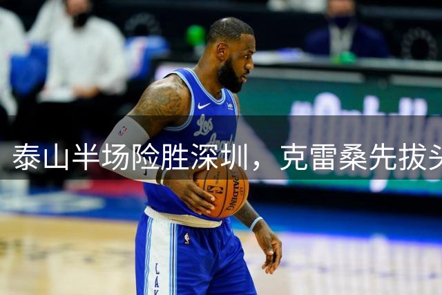 泰山半场险胜深圳，克雷桑先拔头筹后染红