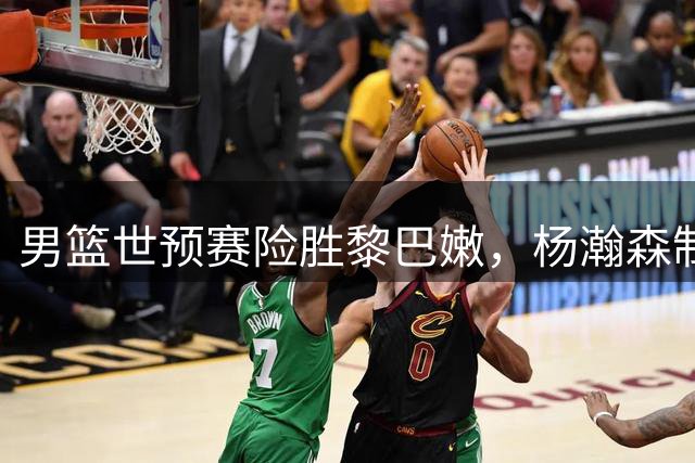 男篮世预赛险胜黎巴嫩，杨瀚森制胜球引爆全场