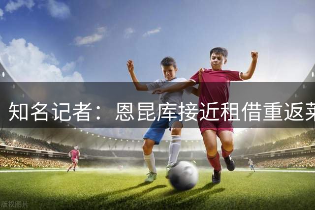 知名记者：恩昆库接近租借重返莱比锡 含选择性买断条款