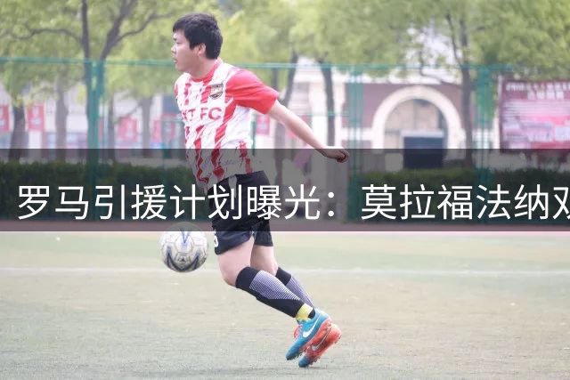 罗马引援计划曝光：莫拉福法纳双线推进 边路补强同步进行