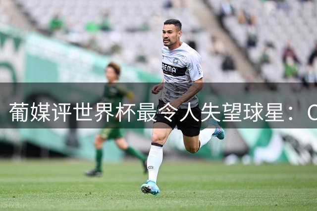 葡媒评世界杯最令人失望球星：C罗位列第10，巴西队成重灾区