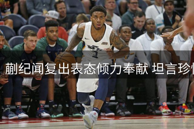 蒯纪闻复出表态倾力奉献 坦言珍惜重返赛场良机