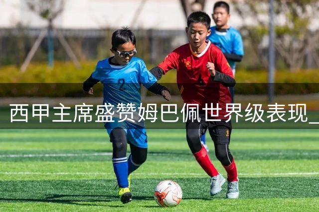 西甲主席盛赞姆巴佩世界级表现 期待穆里尼奥二进宫重塑皇马辉煌