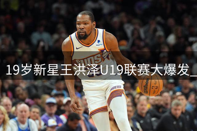 19岁新星王洪泽U19联赛大爆发 广东男篮内线接班人浮出水面